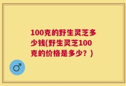 100克的野生灵芝多少钱(野生灵芝100克的价格是多少？)