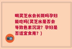 喝灵芝水会长斑吗孕妇能吃吗(灵芝水是否会导致色素沉淀？孕妇是否适宜食用？)
