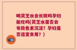 喝灵芝水会长斑吗孕妇能吃吗(灵芝水是否会导致色素沉淀？孕妇是否适宜食用？)