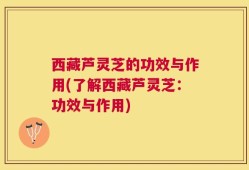西藏芦灵芝的功效与作用(了解西藏芦灵芝：功效与作用)