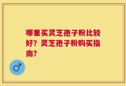 哪里买灵芝孢子粉比较好？灵芝孢子粉购买指南？