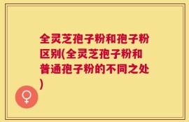 全灵芝孢子粉和孢子粉区别(全灵芝孢子粉和普通孢子粉的不同之处)