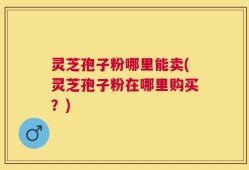 灵芝孢子粉哪里能卖(灵芝孢子粉在哪里购买？)