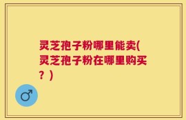 灵芝孢子粉哪里能卖(灵芝孢子粉在哪里购买？)