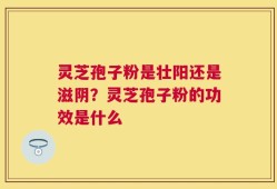 灵芝孢子粉是壮阳还是滋阴？灵芝孢子粉的功效是什么
