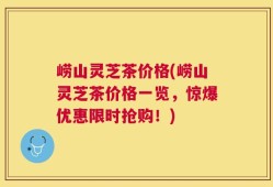 崂山灵芝茶价格(崂山灵芝茶价格一览，惊爆优惠限时抢购！)