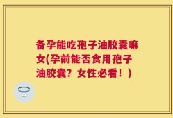 备孕能吃孢子油胶囊嘛女(孕前能否食用孢子油胶囊？女性必看！)