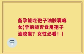 备孕能吃孢子油胶囊嘛女(孕前能否食用孢子油胶囊？女性必看！)