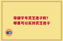 带健字号灵芝孢子粉？哪里可以买到灵芝孢子