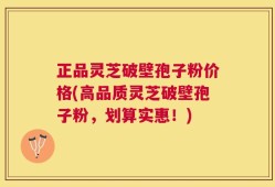 正品灵芝破壁孢子粉价格(高品质灵芝破壁孢子粉，划算实惠！)
