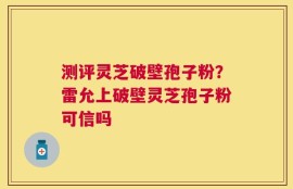 测评灵芝破壁孢子粉？雷允上破壁灵芝孢子粉可信吗