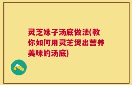 灵芝妹子汤底做法(教你如何用灵芝煲出营养美味的汤底)