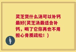 灵芝煲什么汤可以补钙最好(灵芝汤最适合补钙，喝了它你再也不用担心骨质疏松！)