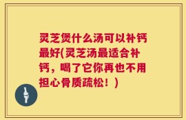灵芝煲什么汤可以补钙最好(灵芝汤最适合补钙，喝了它你再也不用担心骨质疏松！)