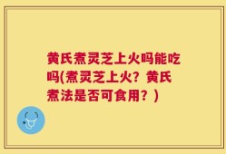 黄氏煮灵芝上火吗能吃吗(煮灵芝上火？黄氏煮法是否可食用？)