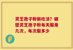 灵芝孢子粉新吃法？破壁灵芝孢子粉每天服用几次，每次服多少