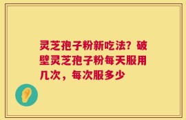 灵芝孢子粉新吃法？破壁灵芝孢子粉每天服用几次，每次服多少