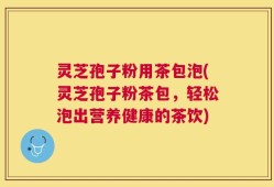灵芝孢子粉用茶包泡(灵芝孢子粉茶包，轻松泡出营养健康的茶饮)