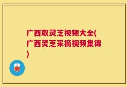 广西取灵芝视频大全(广西灵芝采摘视频集锦)