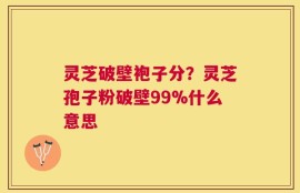 灵芝破壁袍子分？灵芝孢子粉破壁99%什么意思