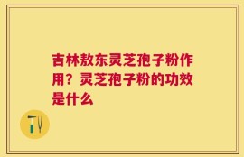 吉林敖东灵芝孢子粉作用？灵芝孢子粉的功效是什么