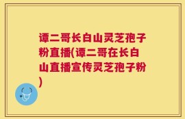 谭二哥长白山灵芝孢子粉直播(谭二哥在长白山直播宣传灵芝孢子粉)