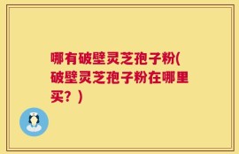 哪有破壁灵芝孢子粉(破壁灵芝孢子粉在哪里买？)
