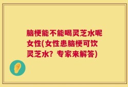 脑梗能不能喝灵芝水呢女性(女性患脑梗可饮灵芝水？专家来解答)