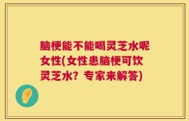 脑梗能不能喝灵芝水呢女性(女性患脑梗可饮灵芝水？专家来解答)