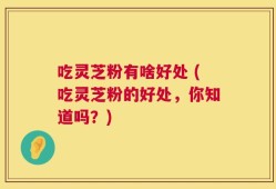 吃灵芝粉有啥好处 (吃灵芝粉的好处，你知道吗？)