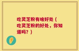 吃灵芝粉有啥好处 (吃灵芝粉的好处，你知道吗？)