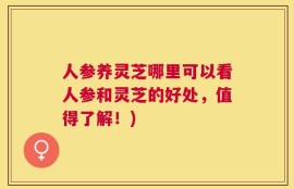 人参养灵芝哪里可以看人参和灵芝的好处，值得了解！)
