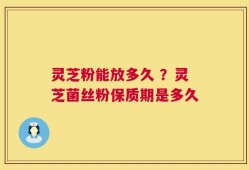 灵芝粉能放多久 ？灵芝菌丝粉保质期是多久