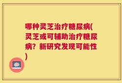 哪种灵芝治疗糖尿病(灵芝或可辅助治疗糖尿病？新研究发现可能性)