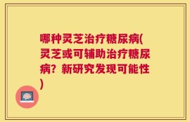 哪种灵芝治疗糖尿病(灵芝或可辅助治疗糖尿病？新研究发现可能性)
