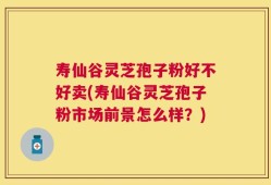 寿仙谷灵芝孢子粉好不好卖(寿仙谷灵芝孢子粉市场前景怎么样？)