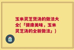 玉米灵芝煲汤的做法大全(「健康美味，玉米灵芝汤的全新做法」)