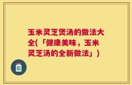 玉米灵芝煲汤的做法大全(「健康美味，玉米灵芝汤的全新做法」)