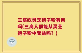 三高吃灵芝孢子粉有用吗(三高人群能从灵芝孢子粉中受益吗？)