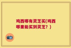 鸡西哪有灵芝买(鸡西哪里能买到灵芝？)