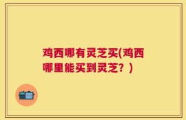 鸡西哪有灵芝买(鸡西哪里能买到灵芝？)