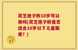 灵芝孢子粉10岁可以用吗(灵芝孢子粉是否适合10岁以下儿童服用？)