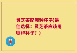 灵芝茶配哪种杯子(最佳选择：灵芝茶应该用哪种杯子？)
