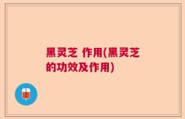 黑灵芝 作用(黑灵芝的功效及作用)