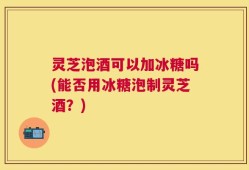 灵芝泡酒可以加冰糖吗(能否用冰糖泡制灵芝酒？)