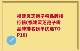 福建灵芝孢子粉品牌排行榜(福建灵芝孢子粉品牌排名榜单优选TOP10)