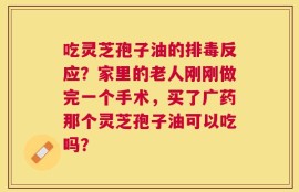 吃灵芝孢子油的排毒反应？家里的老人刚刚做完一个手术，买了广药那个灵芝孢子油可以吃吗？
