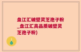 盘江汇破壁灵芝孢子粉_盘江汇高品质破壁灵芝孢子粉)
