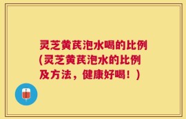 灵芝黄芪泡水喝的比例(灵芝黄芪泡水的比例及方法，健康好喝！)