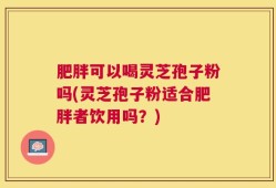 肥胖可以喝灵芝孢子粉吗(灵芝孢子粉适合肥胖者饮用吗？)